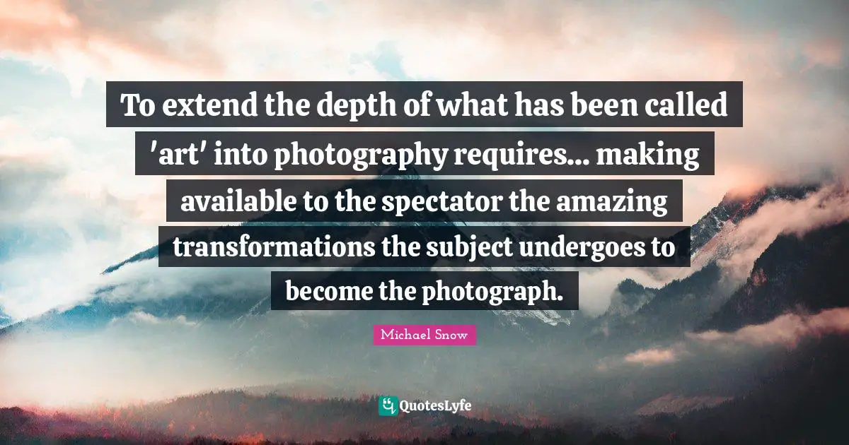 To extend the depth of what has been called 'art' into photography requires... making available to the spectator the amazing transformations the subject undergoes to become the photograph.