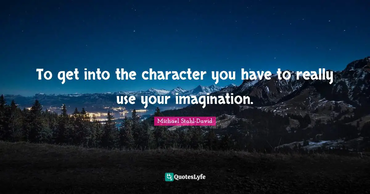 To get into the character you have to really use your imagination.
