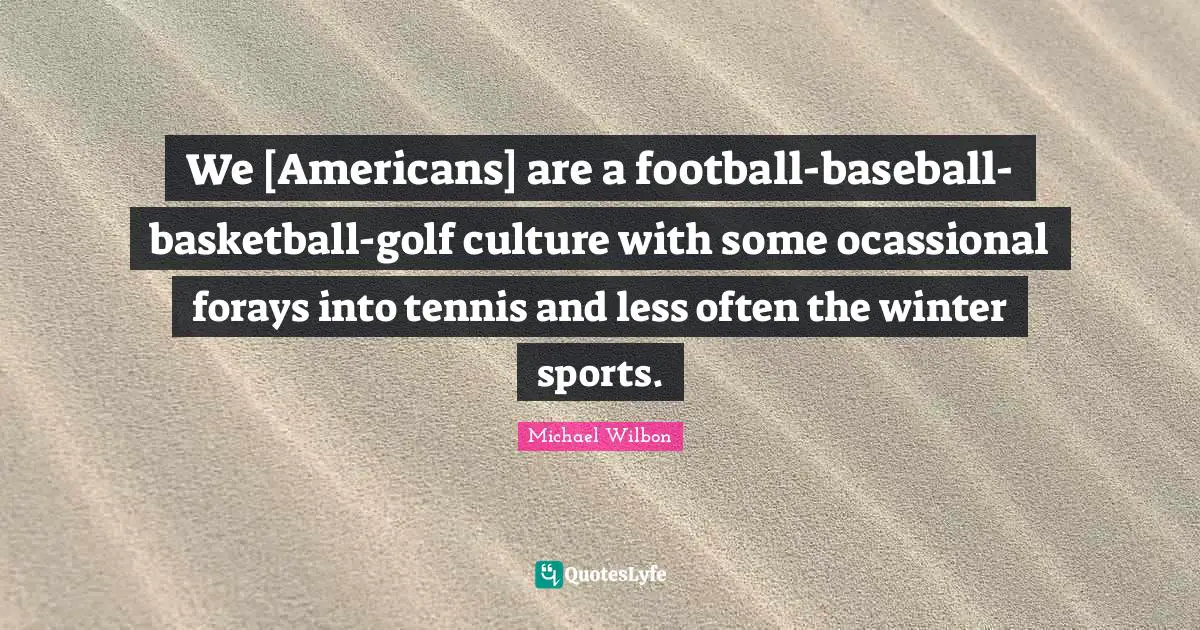 We [Americans] are a football-baseball-basketball-golf culture with some ocassional forays into tennis and less often the winter sports.