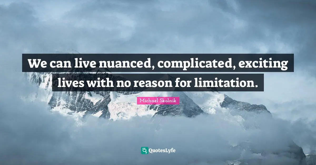 We can live nuanced, complicated, exciting lives with no reason for limitation.