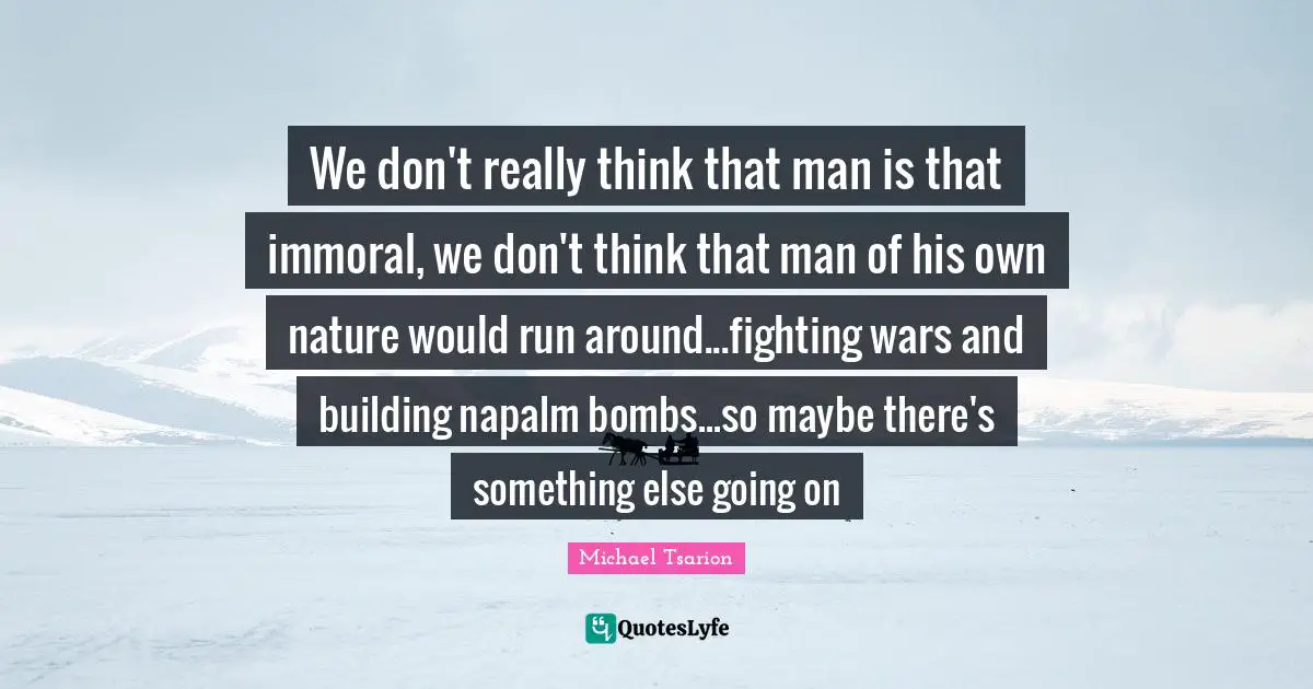 We don't really think that man is that immoral, we don't think that man of his own nature would run around...fighting wars and building napalm bombs...so maybe there's something else going on