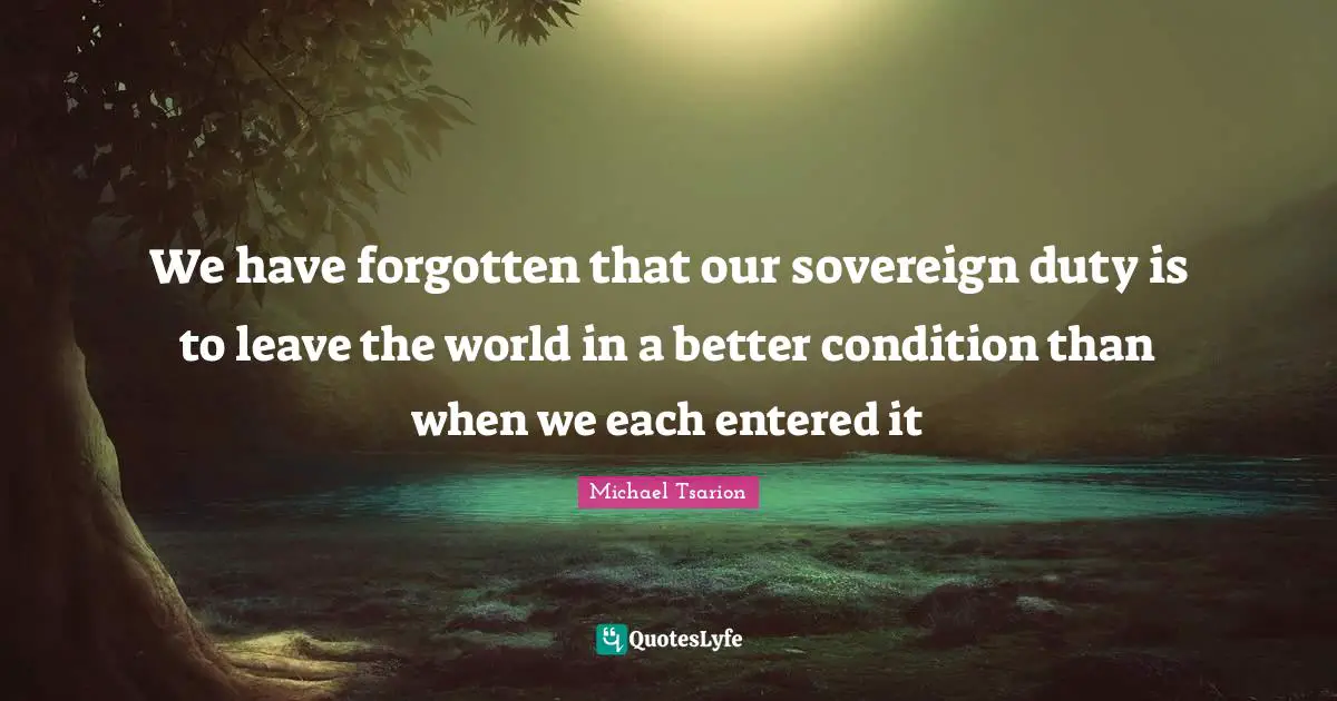 We have forgotten that our sovereign duty is to leave the world in a better condition than when we each entered it