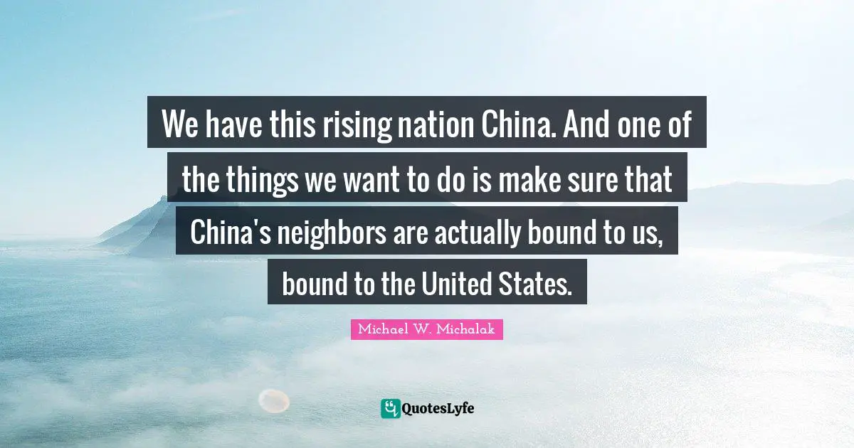 We have this rising nation China. And one of the things we want to do is make sure that China's neighbors are actually bound to us, bound to the United States.