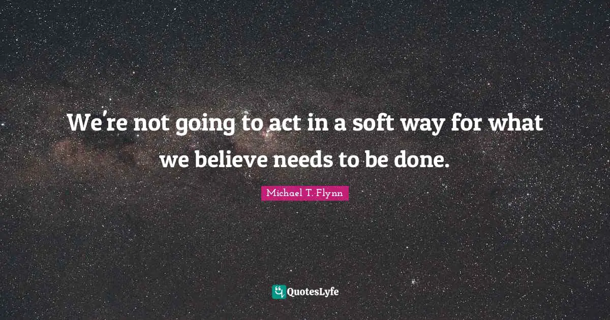 Michael T. Flynn Quotes: "We're not going to act in a soft way for what we believe needs to be done."