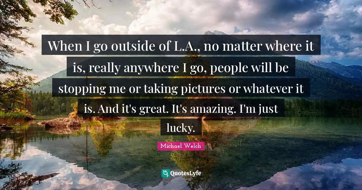 When I go outside of L.A., no matter where it is, really anywhere I go, people will be stopping me or taking pictures or whatever it is. And it's great. It's amazing. I'm just lucky.