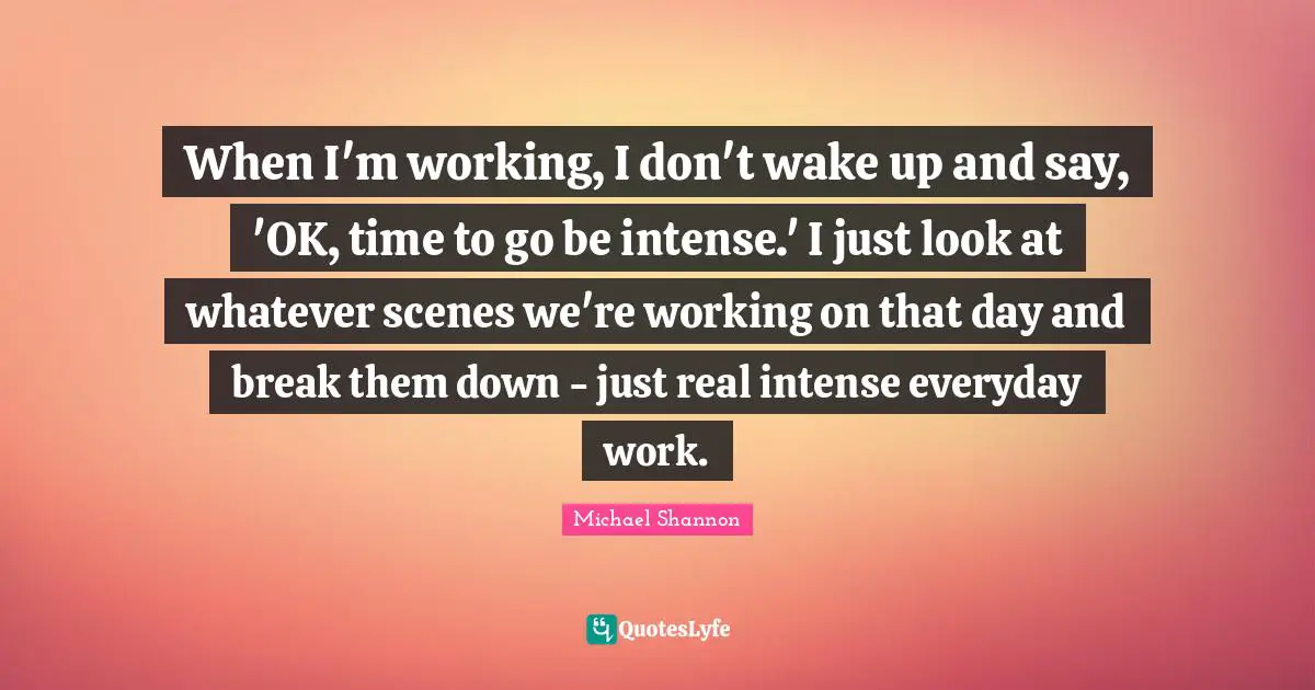 When I'm working, I don't wake up and say, 'OK, time to go be intense.' I just look at whatever scenes we're working on that day and break them down - just real intense everyday work.