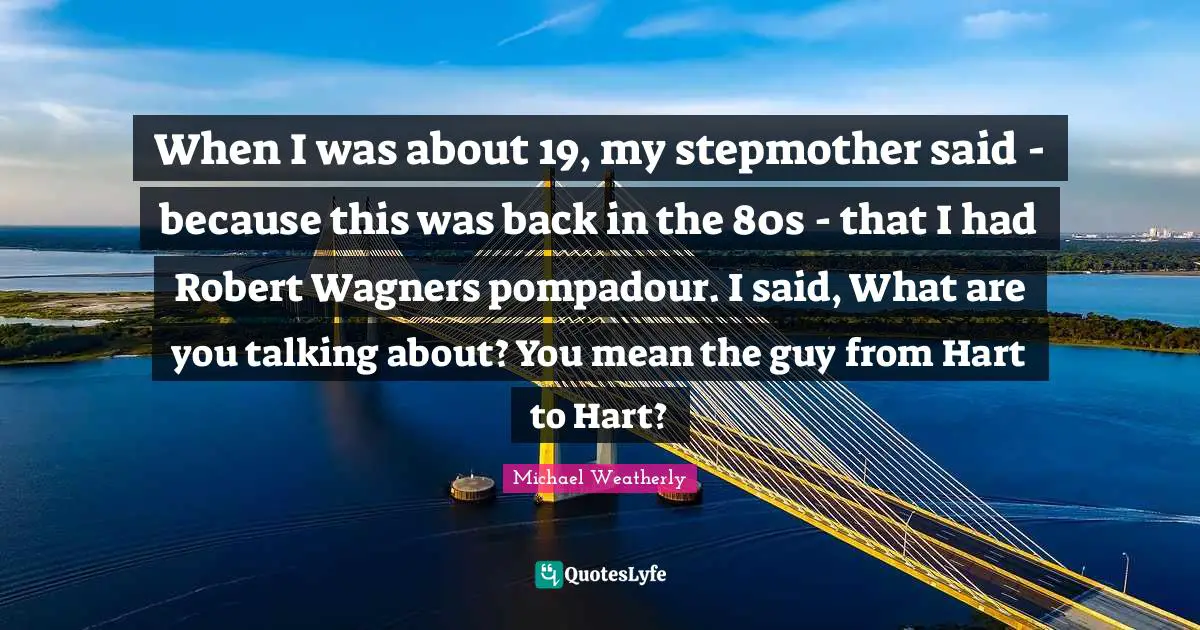 When I was about 19, my stepmother said - because this was back in the 80s - that I had Robert Wagners pompadour. I said, What are you talking about? You mean the guy from Hart to Hart?