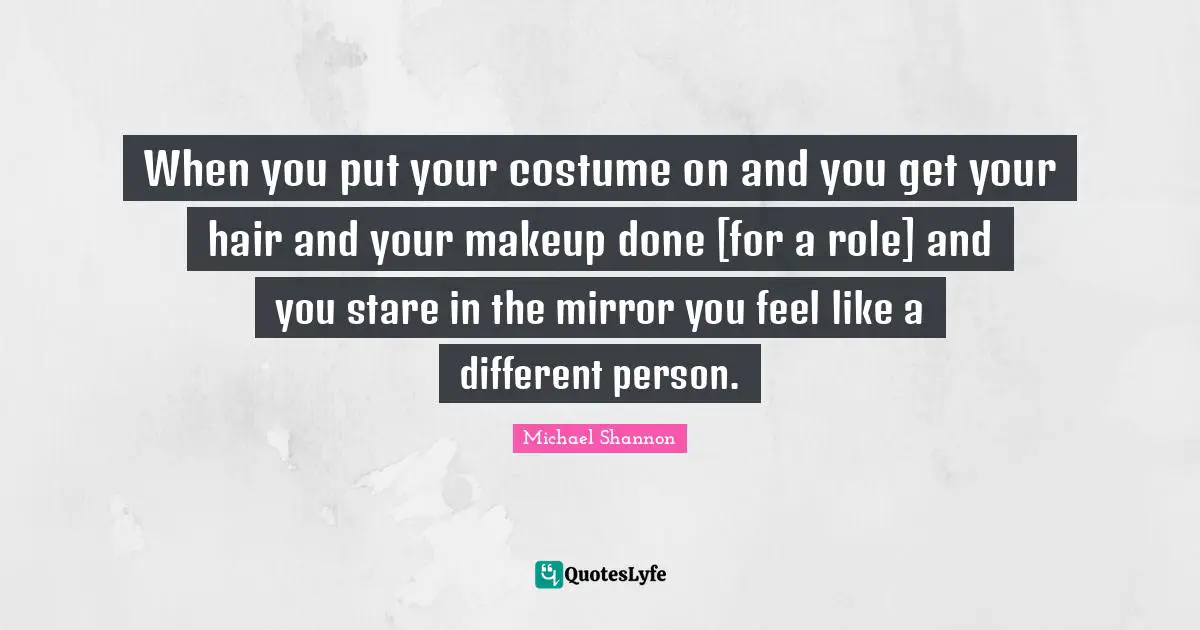 When you put your costume on and you get your hair and your makeup done [for a role] and you stare in the mirror you feel like a different person.