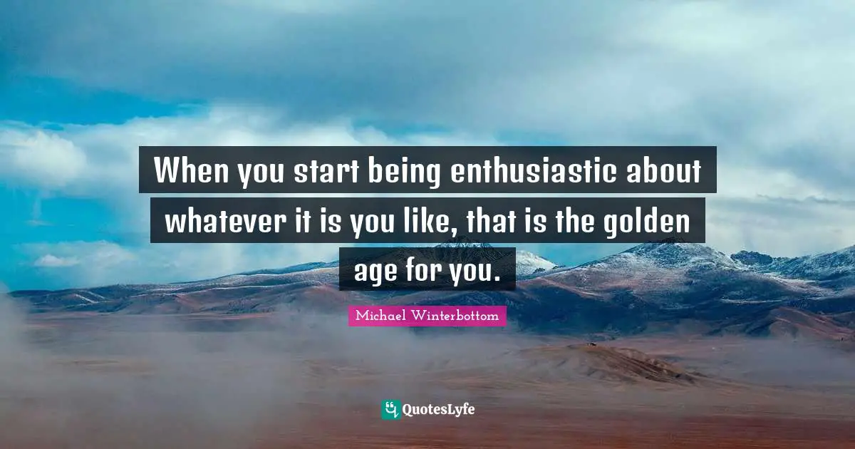 When you start being enthusiastic about whatever it is you like, that is the golden age for you.