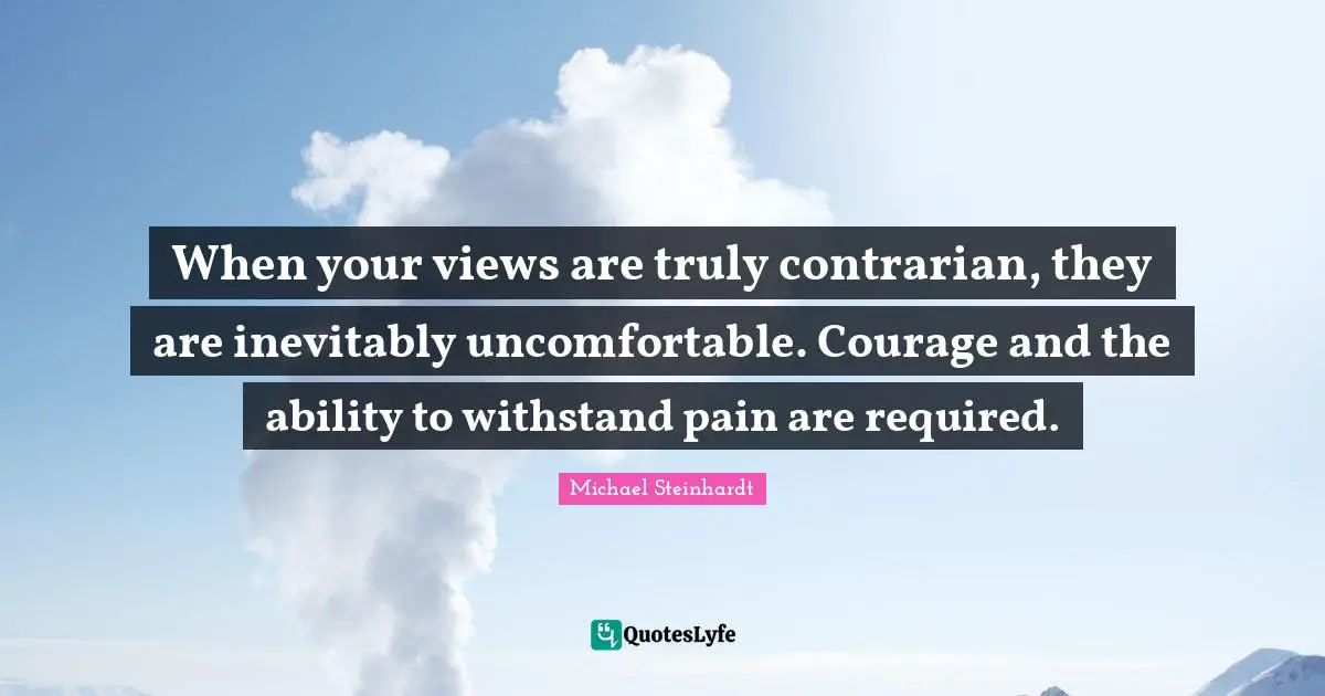 When your views are truly contrarian, they are inevitably uncomfortable. Courage and the ability to withstand pain are required.
