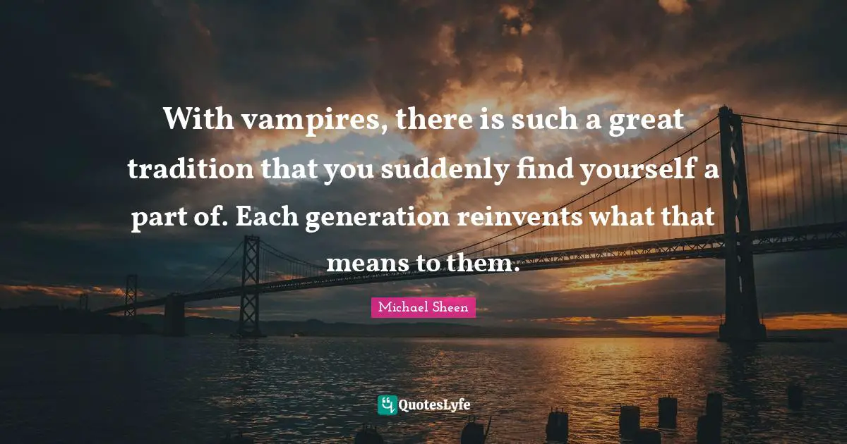 With vampires, there is such a great tradition that you suddenly find yourself a part of. Each generation reinvents what that means to them.
