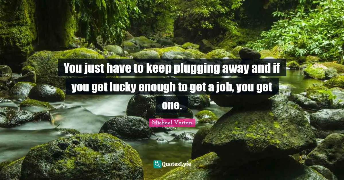 You just have to keep plugging away and if you get lucky enough to get a job, you get one.