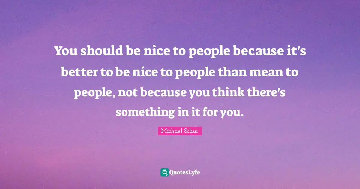 You should be nice to people because it's better to be nice to people than mean to people, not because you think there's something in it for you.