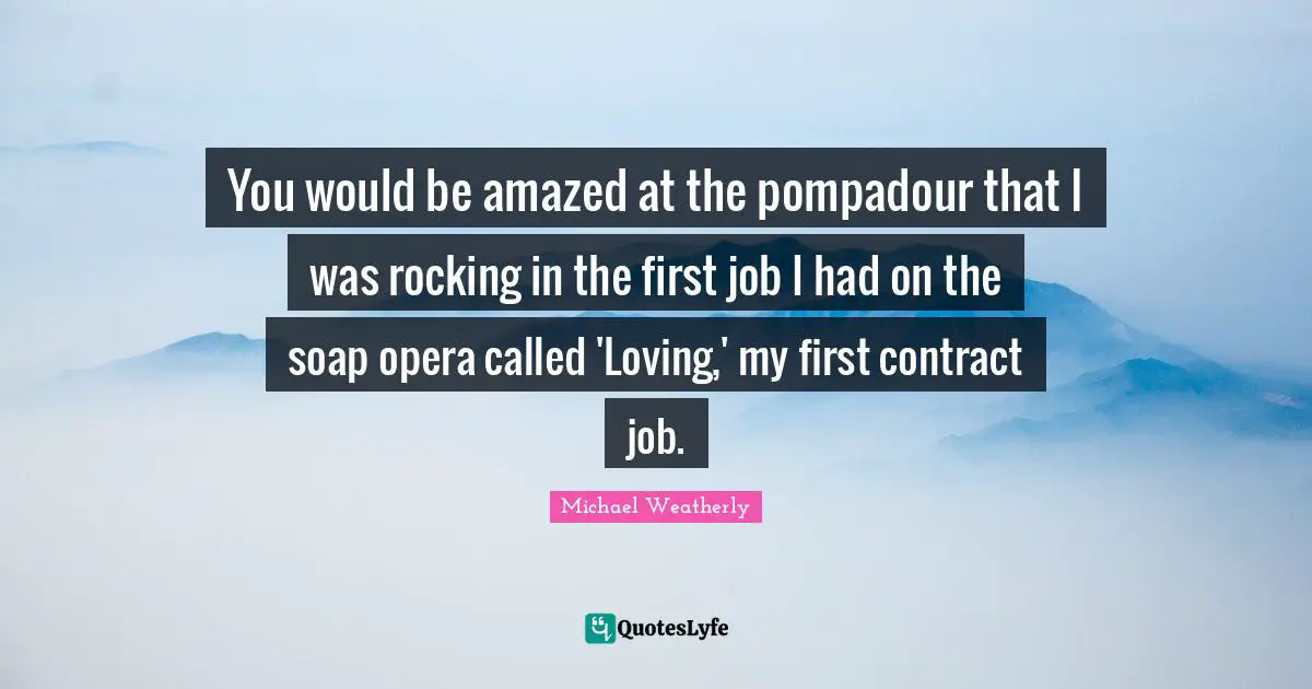 G. Weatherly Quotes: "You would be amazed at the pompadour that I was rocking in the first job I had on the soap opera called 'Loving,' my first contract job."