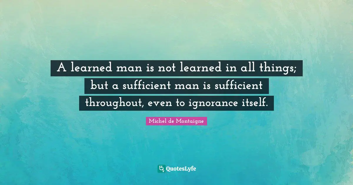 A learned man is not learned in all things; but a sufficient man is sufficient throughout, even to ignorance itself.