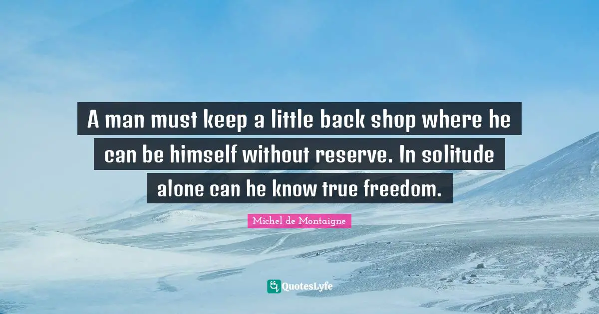 A man must keep a little back shop where he can be himself without reserve. In solitude alone can he know true freedom.