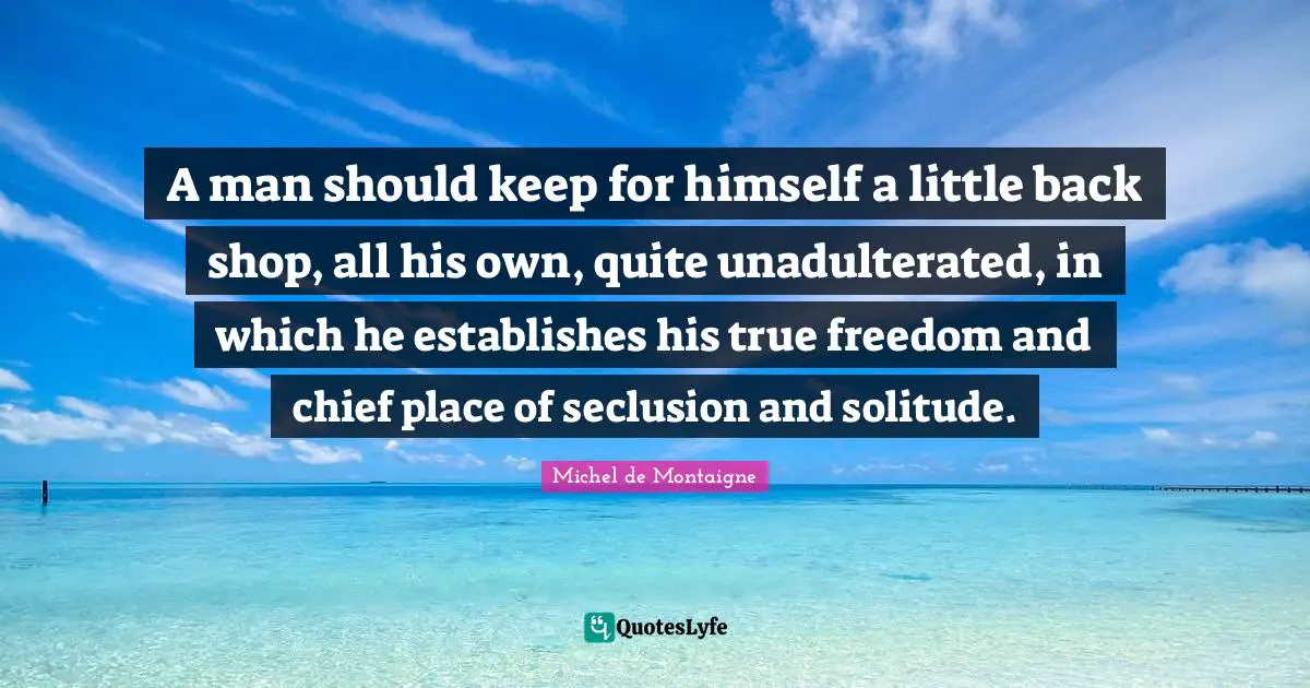 A man should keep for himself a little back shop, all his own, quite unadulterated, in which he establishes his true freedom and chief place of seclusion and solitude.