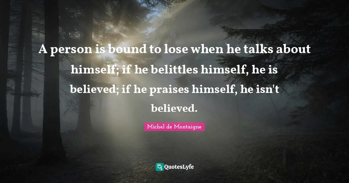 A person is bound to lose when he talks about himself; if he belittles himself, he is believed; if he praises himself, he isn't believed.