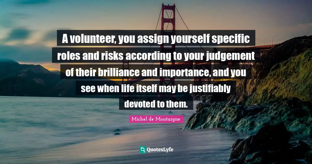 A volunteer, you assign yourself specific roles and risks according to your judgement of their brilliance and importance, and you see when life itself may be justifiably devoted to them.