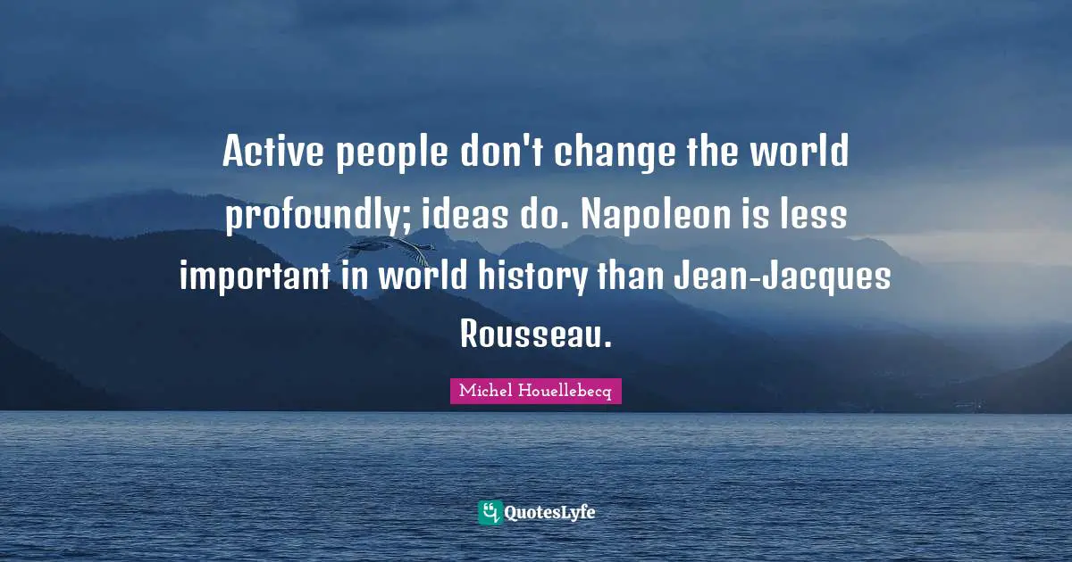 Active people don't change the world profoundly; ideas do. Napoleon is less important in world history than Jean-Jacques Rousseau.