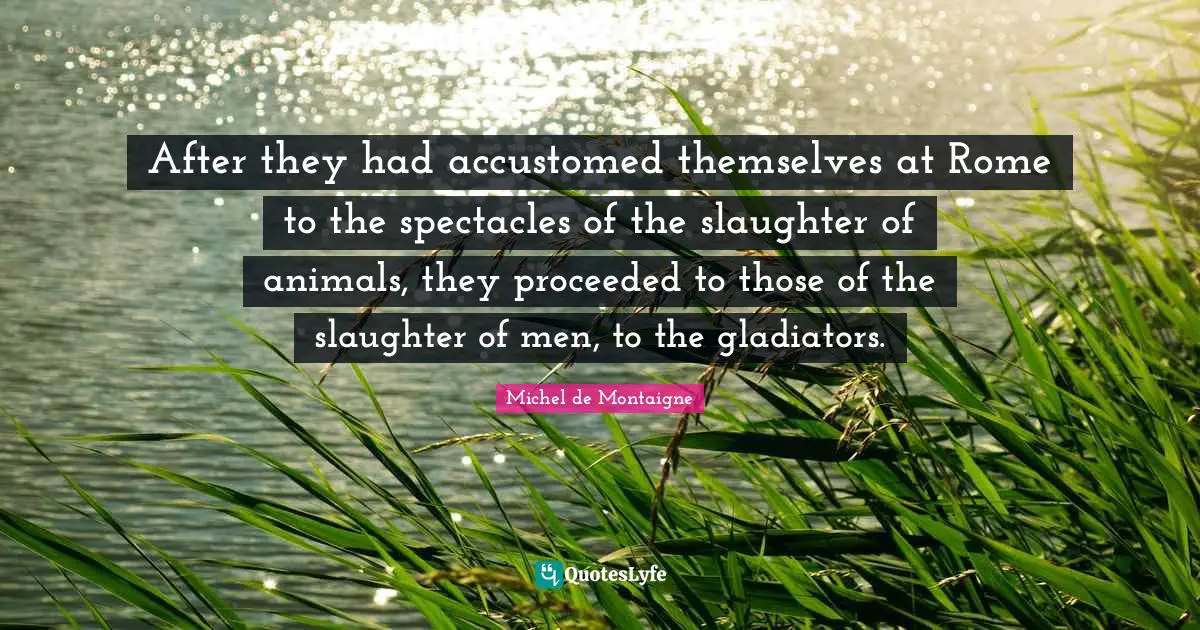 Slaughter Quotes: "After they had accustomed themselves at Rome to the spectacles of the slaughter of animals, they proceeded to those of the slaughter of men, to the gladiators."
