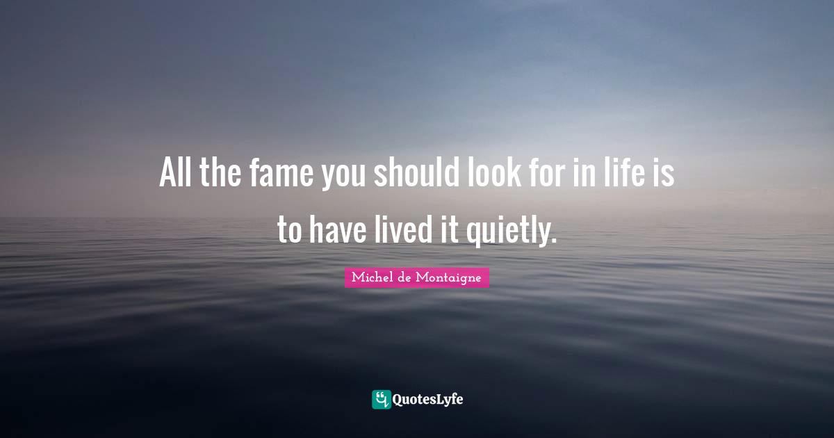 All the fame you should look for in life is to have lived it quietly.