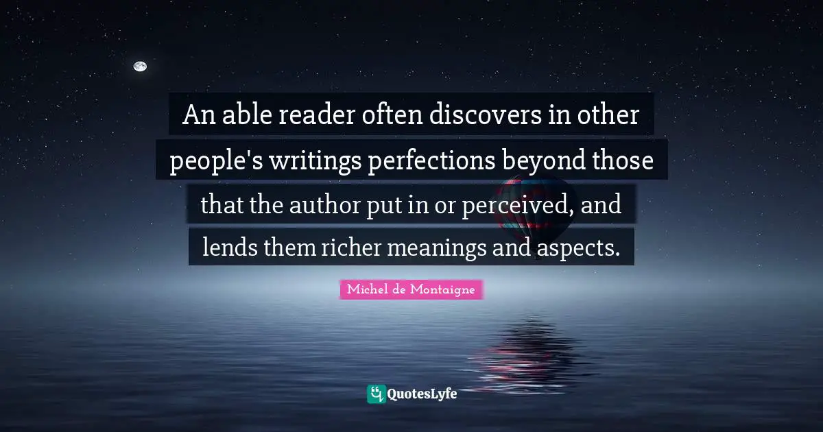 An able reader often discovers in other people's writings perfections beyond those that the author put in or perceived, and lends them richer meanings and aspects.