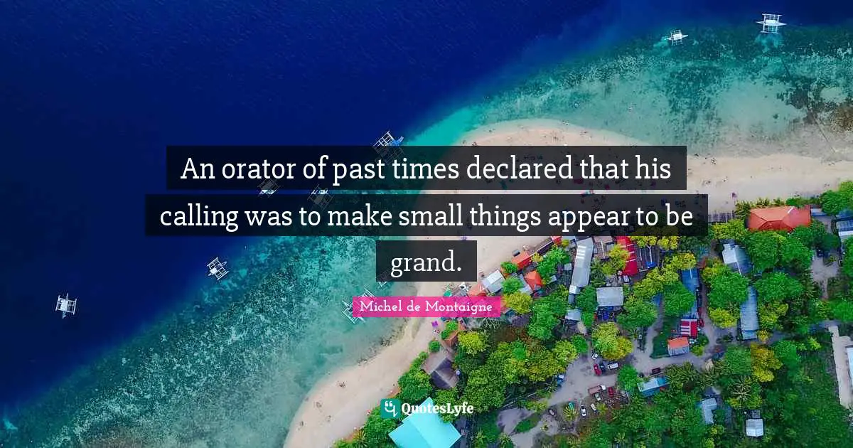 An orator of past times declared that his calling was to make small things appear to be grand.