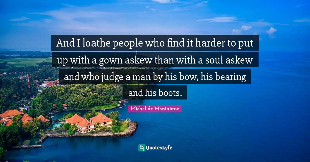 And I loathe people who find it harder to put up with a gown askew than with a soul askew and who judge a man by his bow, his bearing and his boots.
