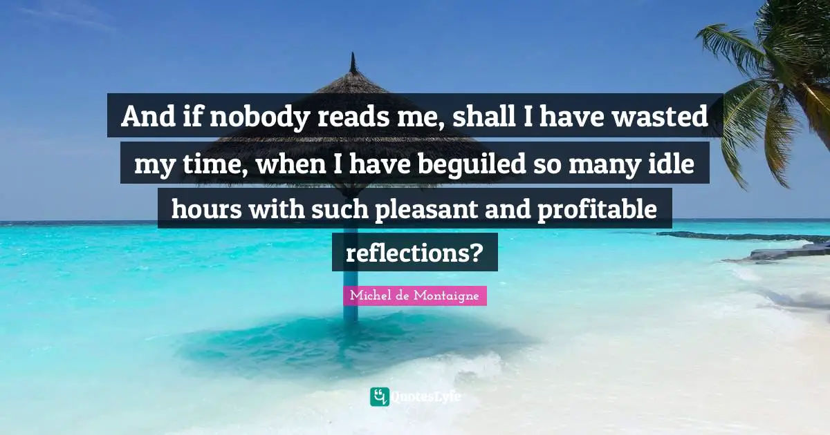 And if nobody reads me, shall I have wasted my time, when I have beguiled so many idle hours with such pleasant and profitable reflections?