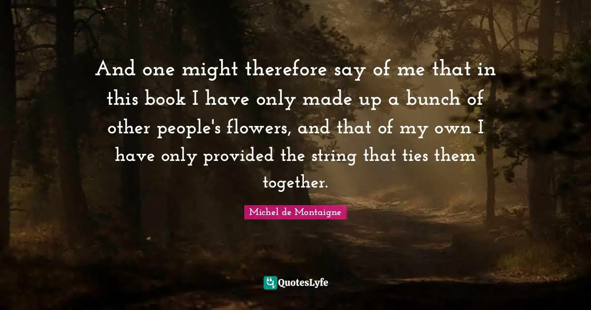 And one might therefore say of me that in this book I have only made up a bunch of other people's flowers, and that of my own I have only provided the string that ties them together.