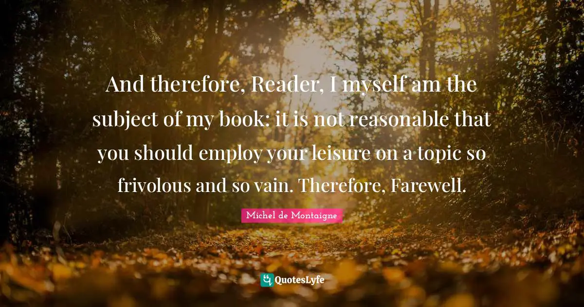 And therefore, Reader, I myself am the subject of my book: it is not reasonable that you should employ your leisure on a topic so frivolous and so vain. Therefore, Farewell.