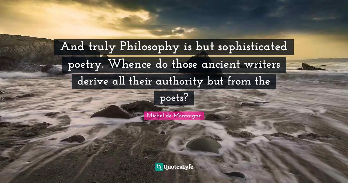 And truly Philosophy is but sophisticated poetry. Whence do those ancient writers derive all their authority but from the poets?