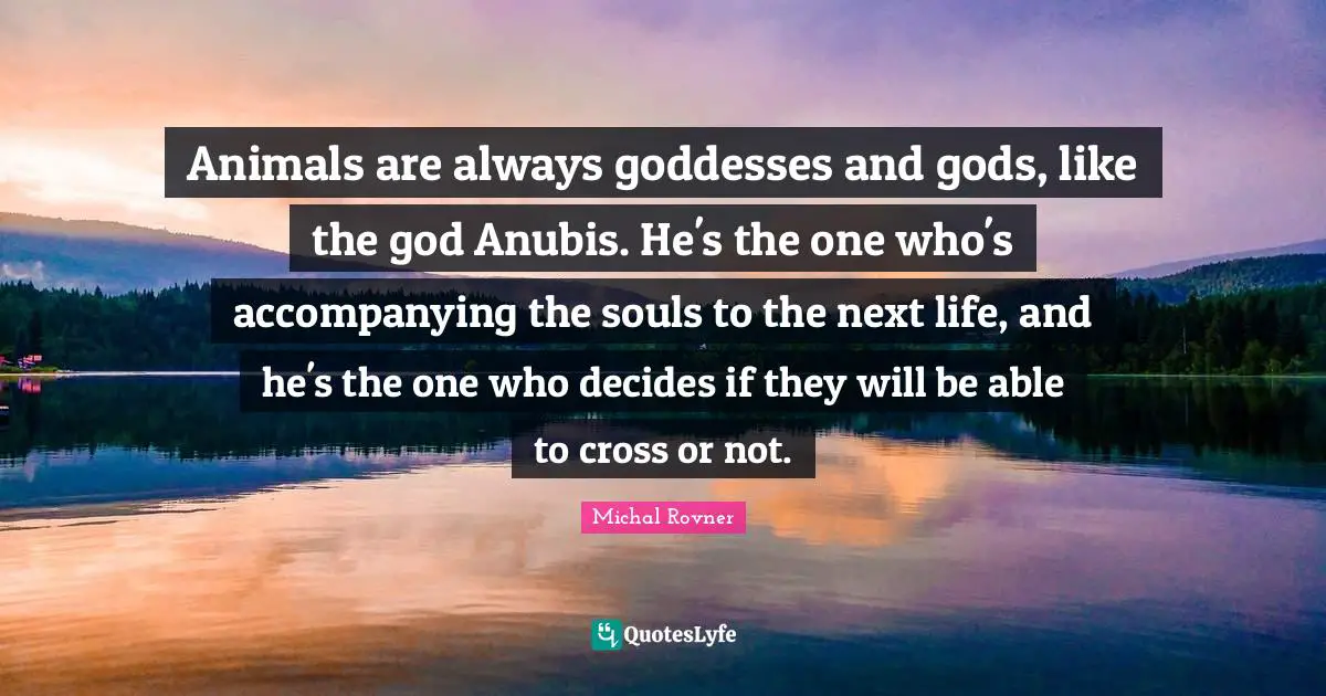 Animals are always goddesses and gods, like the god Anubis. He's the one who's accompanying the souls to the next life, and he's the one who decides if they will be able to cross or not.
