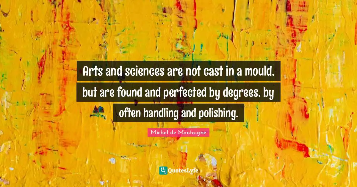 Arts and sciences are not cast in a mould, but are found and perfected by degrees, by often handling and polishing.