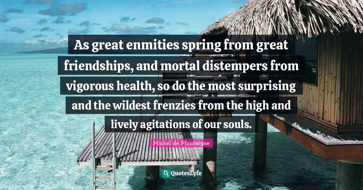 Agitation Quotes: "As great enmities spring from great friendships, and mortal distempers from vigorous health, so do the most surprising and the wildest frenzies from the high and lively agitations of our souls."