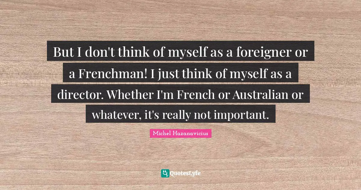 But I don't think of myself as a foreigner or a Frenchman! I just think of myself as a director. Whether I'm French or Australian or whatever, it's really not important.
