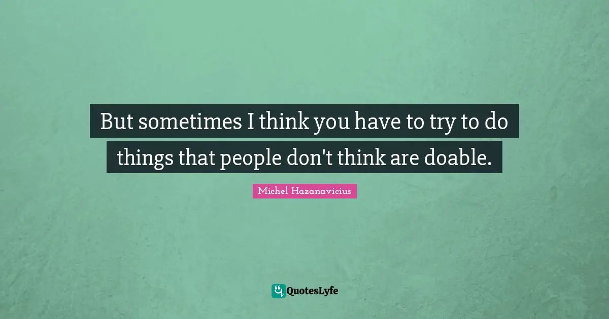But sometimes I think you have to try to do things that people don't think are doable.