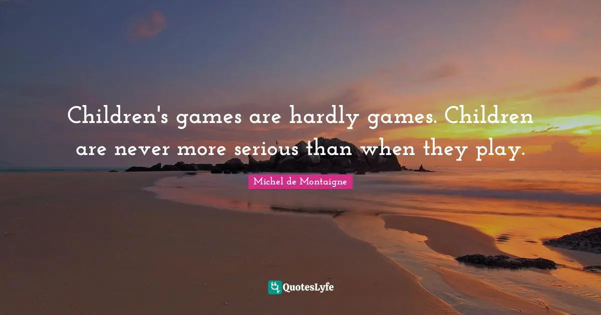 Children's games are hardly games. Children are never more serious than when they play.