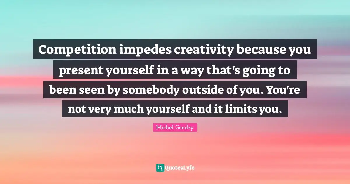 Competition impedes creativity because you present yourself in a way that's going to been seen by somebody outside of you. You're not very much yourself and it limits you.