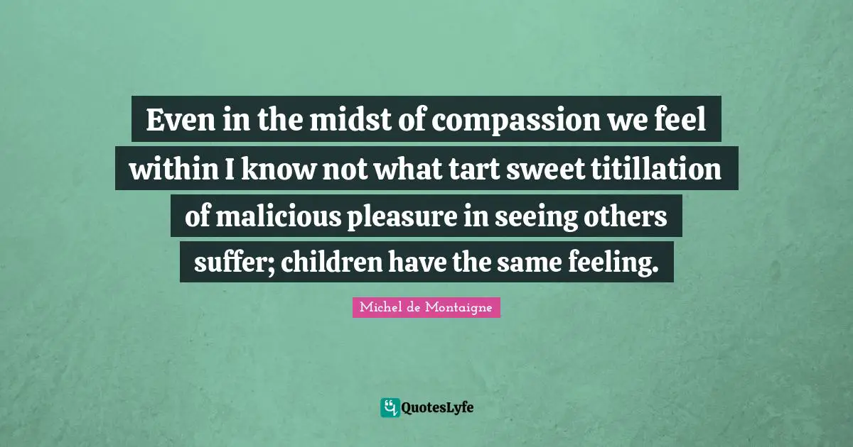Even in the midst of compassion we feel within I know not what tart sweet titillation of malicious pleasure in seeing others suffer; children have the same feeling.