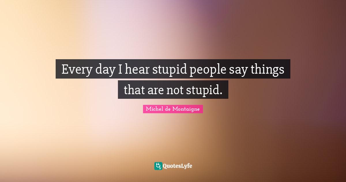 Every day I hear stupid people say things that are not stupid.