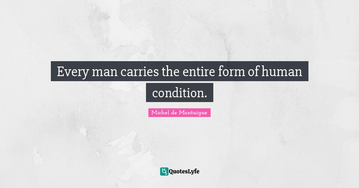 Every man carries the entire form of human condition.