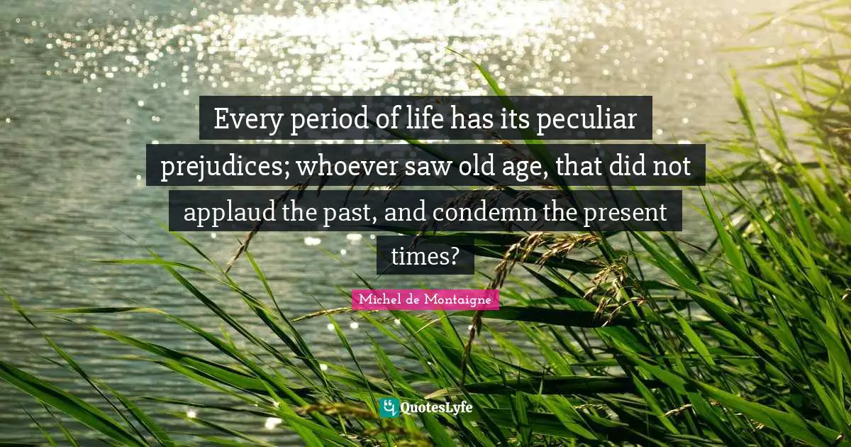 Every period of life has its peculiar prejudices; whoever saw old age, that did not applaud the past, and condemn the present times?