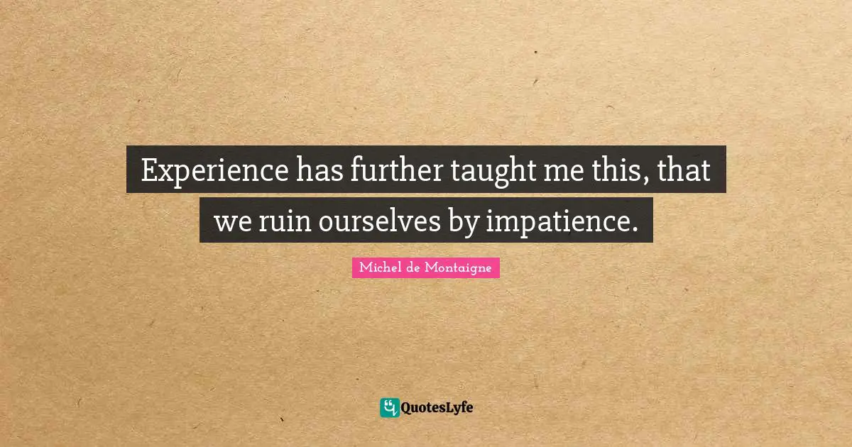 Experience has further taught me this, that we ruin ourselves by impatience.