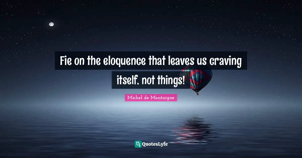 Fie on the eloquence that leaves us craving itself, not things!
