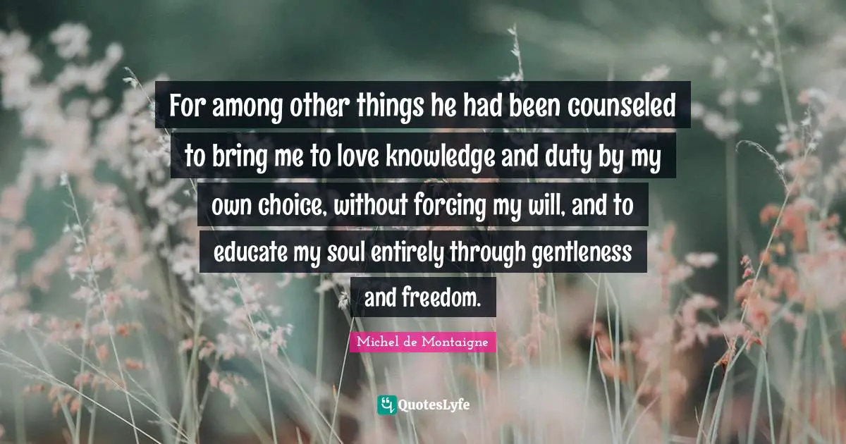 For among other things he had been counseled to bring me to love knowledge and duty by my own choice, without forcing my will, and to educate my soul entirely through gentleness and freedom.