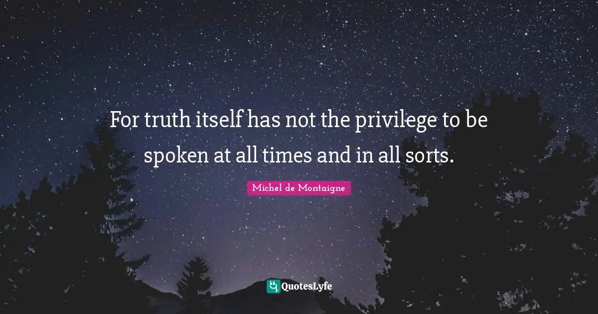 For truth itself has not the privilege to be spoken at all times and in all sorts.