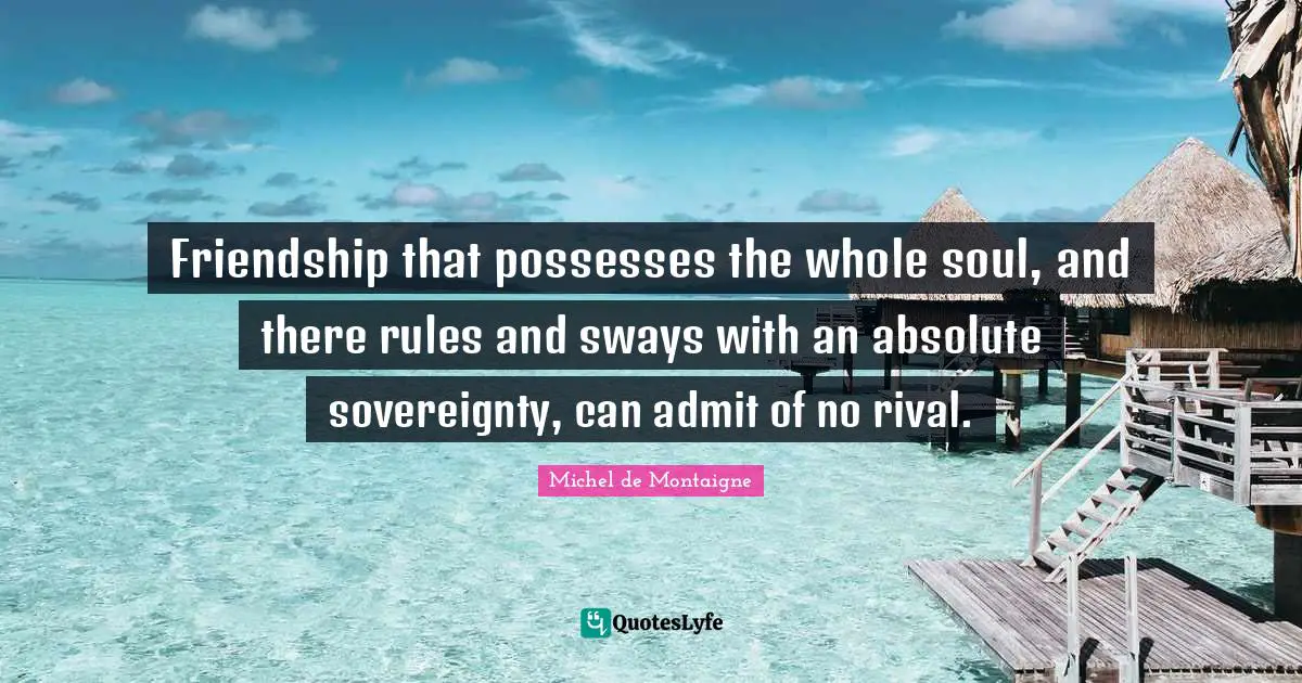 Friendship that possesses the whole soul, and there rules and sways with an absolute sovereignty, can admit of no rival.