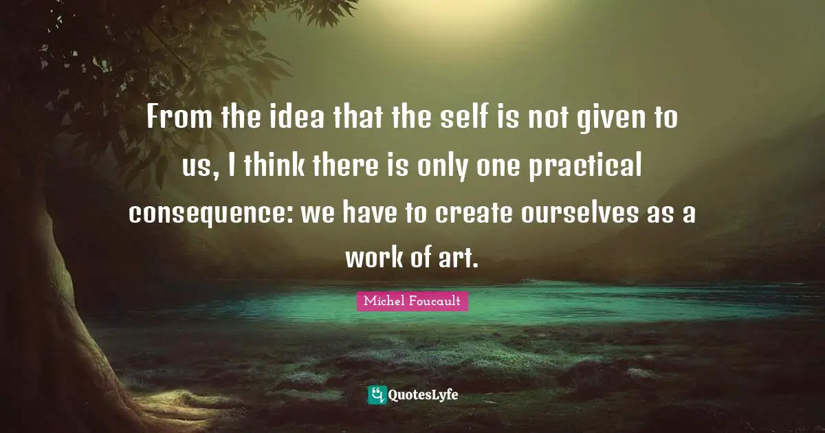 Given Quotes: "From the idea that the self is not given to us, I think there is only one practical consequence: we have to create ourselves as a work of art."